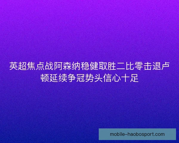 英超焦点战阿森纳稳健取胜二比零击退卢顿延续争冠势头信心十足 英超焦点战阿森纳稳健取胜二比零击退卢顿延续争冠势头信心十足