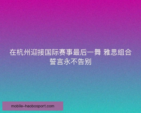 在杭州迎接国际赛事最后一舞 雅思组合誓言永不告别