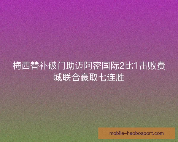 梅西替补破门助迈阿密国际2比1击败费城联合豪取七连胜
