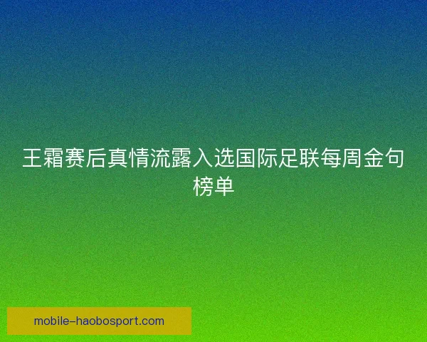 王霜赛后真情流露入选国际足联每周金句榜单 王霜赛后真情流露入选国际足联每周金句榜单
