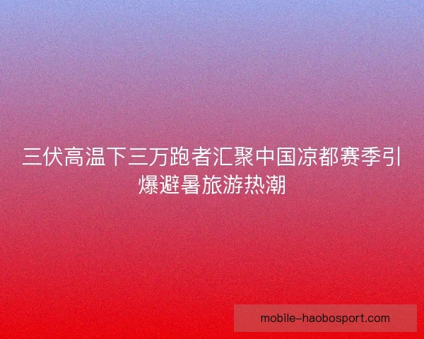 三伏高温下三万跑者汇聚中国凉都赛季引爆避暑旅游热潮
