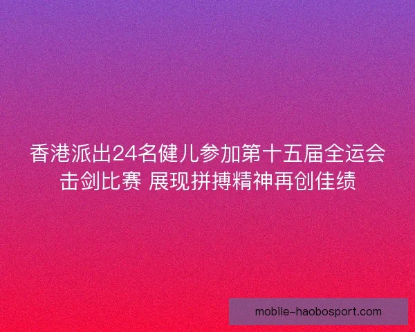 香港派出24名健儿参加第十五届全运会击剑比赛 展现拼搏精神再创佳绩 香港派出24名健儿参加第十五届全运会击剑比赛 展现拼搏精神再创佳绩