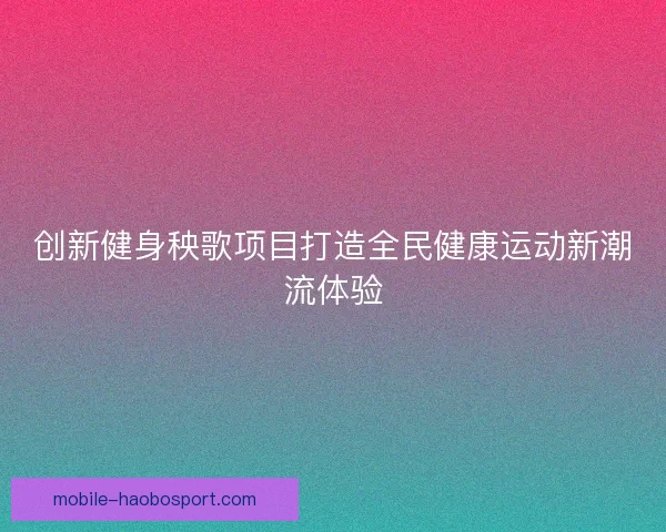 创新健身秧歌项目打造全民健康运动新潮流体验 创新健身秧歌项目打造全民健康运动新潮流体验