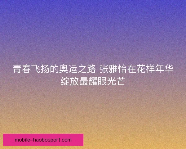 青春飞扬的奥运之路 张雅怡在花样年华绽放最耀眼光芒 青春飞扬的奥运之路 张雅怡在花样年华绽放最耀眼光芒