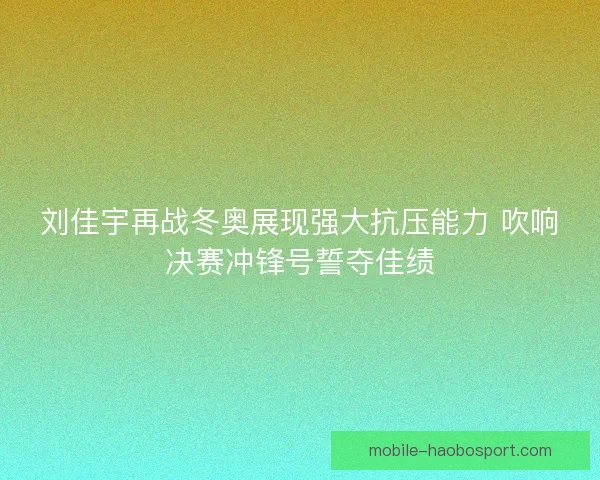 刘佳宇再战冬奥展现强大抗压能力 吹响决赛冲锋号誓夺佳绩 刘佳宇再战冬奥展现强大抗压能力 吹响决赛冲锋号誓夺佳绩