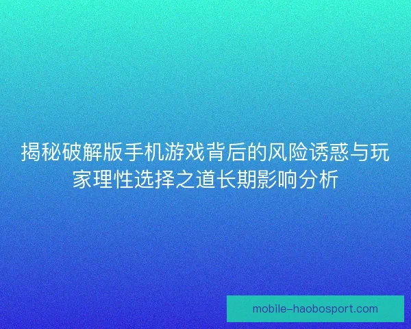 揭秘破解版手机游戏背后的风险诱惑与玩家理性选择之道长期影响分析